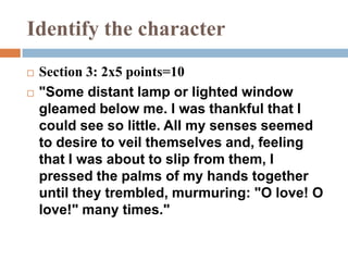 Identify the character
 Section 3: 2x5 points=10
 "Some distant lamp or lighted window
gleamed below me. I was thankful that I
could see so little. All my senses seemed
to desire to veil themselves and, feeling
that I was about to slip from them, I
pressed the palms of my hands together
until they trembled, murmuring: "O love! O
love!" many times."
 