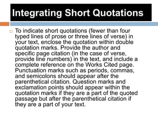 Integrating Short Quotations
 To indicate short quotations (fewer than four
typed lines of prose or three lines of verse) in
your text, enclose the quotation within double
quotation marks. Provide the author and
specific page citation (in the case of verse,
provide line numbers) in the text, and include a
complete reference on the Works Cited page.
Punctuation marks such as periods, commas,
and semicolons should appear after the
parenthetical citation. Question marks and
exclamation points should appear within the
quotation marks if they are a part of the quoted
passage but after the parenthetical citation if
they are a part of your text.
 
