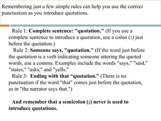 Remembering just a few simple rules can help you use the correct
punctuation as you introduce quotations.
oRule 1: Complete sentence: "quotation." (If you use a
complete sentence to introduce a quotation, use a colon (:) just
before the quotation.)
o Rule 2: Someone says, "quotation." (If the word just before
the quotation is a verb indicating someone uttering the quoted
words, use a comma. Examples include the words "says," "said,"
"states," "asks," and "yells."
oRule 3: Ending with that “quotation.” (There is no
punctuation if the word "that" comes just before the quotation,
as in "the narrator says that.")
oAnd remember that a semicolon (;) never is used to
introduce quotations.
 