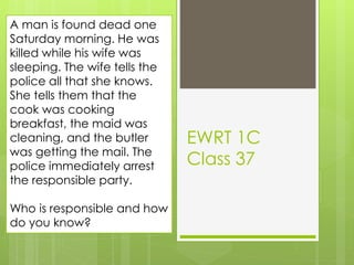 EWRT 1C
Class 37
A man is found dead one
Saturday morning. He was
killed while his wife was
sleeping. The wife tells the
police all that she knows.
She tells them that the
cook was cooking
breakfast, the maid was
cleaning, and the butler
was getting the mail. The
police immediately arrest
the responsible party.
Who is responsible and how
do you know?
 