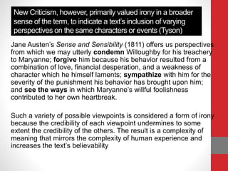 New Criticism, however, primarily valued irony in a broader
sense of the term, to indicate a text’s inclusion of varying
perspectives on the same characters or events (Tyson)
Jane Austen’s Sense and Sensibility (1811) offers us perspectives
from which we may utterly condemn Willoughby for his treachery
to Maryanne; forgive him because his behavior resulted from a
combination of love, financial desperation, and a weakness of
character which he himself laments; sympathize with him for the
severity of the punishment his behavior has brought upon him;
and see the ways in which Maryanne’s willful foolishness
contributed to her own heartbreak.
Such a variety of possible viewpoints is considered a form of irony
because the credibility of each viewpoint undermines to some
extent the credibility of the others. The result is a complexity of
meaning that mirrors the complexity of human experience and
increases the text’s believability
 