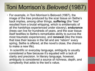 Toni Morrison’s Beloved (1987)
• For example, in Toni Morrison’s Beloved (1987), the
image of the tree produced by the scar tissue on Sethe’s
back implies, among other things, suffering (the “tree”
resulted from a brutal whipping, which is emblematic of
all the hardships experienced under slavery), endurance
(trees can live for hundreds of years, and the scar tissue
itself testifies to Sethe’s remarkable ability to survive the
most traumatic experiences), and renewal (like the trees
that lose their leaves in the fall and are “reborn” every
spring, Sethe is offered, at the novel’s close, the chance
to make a new life).
• In scientific or everyday language, ambiguity is usually
considered a flaw because it’s equated with a lack of
clarity and precision. In literary language, however,
ambiguity is considered a source of richness, depth, and
complexity that adds to the text’s value.
 