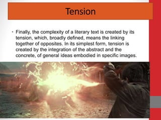 Tension
• Finally, the complexity of a literary text is created by its
tension, which, broadly defined, means the linking
together of opposites. In its simplest form, tension is
created by the integration of the abstract and the
concrete, of general ideas embodied in specific images.
 