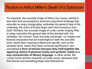 Tension in Arthur Miller’s Death of a Salesman
For example, the concrete image of Willy’s tiny house, bathed in
blue light and surrounded by enormous apartment buildings that
emanate an angry orange glow, embodies the general idea of the
underdog, the victim of forces larger and more numerous than
itself. Similarly, the concrete image of Linda Loman singing Willy
to sleep embodies the general idea of the devoted wife, the
caretaker, the nurturer. Such concrete universals—or images and
fictional characters that are meaningful on both the concrete
level, where their meaning is literal and specific, and on the
symbolic level, where they have universal significance—are
considered a form of tension because they hold together the
opposing realms of physical reality and symbolic reality in a
way characteristic of literary language. In other words, the
Loman home and the character of Linda Loman represent both
themselves and something larger than themselves.
 