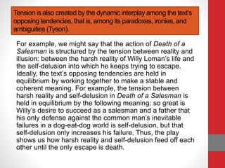 Tension is also created by the dynamic interplay among the text’s
opposing tendencies, that is, among its paradoxes, ironies, and
ambiguities (Tyson).
For example, we might say that the action of Death of a
Salesman is structured by the tension between reality and
illusion: between the harsh reality of Willy Loman’s life and
the self-delusion into which he keeps trying to escape.
Ideally, the text’s opposing tendencies are held in
equilibrium by working together to make a stable and
coherent meaning. For example, the tension between
harsh reality and self-delusion in Death of a Salesman is
held in equilibrium by the following meaning: so great is
Willy’s desire to succeed as a salesman and a father that
his only defense against the common man’s inevitable
failures in a dog-eat-dog world is self-delusion, but that
self-delusion only increases his failure. Thus, the play
shows us how harsh reality and self-delusion feed off each
other until the only escape is death.
 