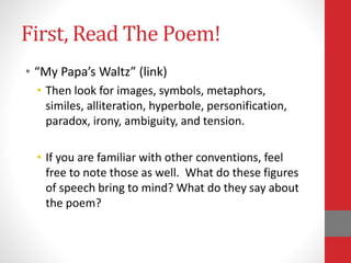 First, Read The Poem!
• “My Papa’s Waltz” (link)
• Then look for images, symbols, metaphors,
similes, alliteration, hyperbole, personification,
paradox, irony, ambiguity, and tension.
• If you are familiar with other conventions, feel
free to note those as well. What do these figures
of speech bring to mind? What do they say about
the poem?
 
