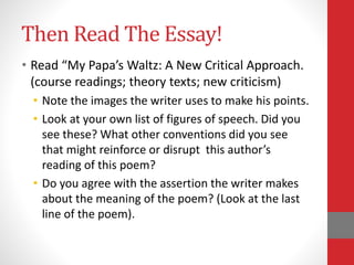 Then Read The Essay!
• Read “My Papa’s Waltz: A New Critical Approach.
(course readings; theory texts; new criticism)
• Note the images the writer uses to make his points.
• Look at your own list of figures of speech. Did you
see these? What other conventions did you see
that might reinforce or disrupt this author’s
reading of this poem?
• Do you agree with the assertion the writer makes
about the meaning of the poem? (Look at the last
line of the poem).
 
