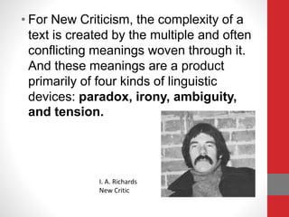 • For New Criticism, the complexity of a
text is created by the multiple and often
conflicting meanings woven through it.
And these meanings are a product
primarily of four kinds of linguistic
devices: paradox, irony, ambiguity,
and tension.
I. A. Richards
New Critic
 