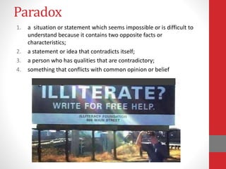Paradox
1. a situation or statement which seems impossible or is difficult to
understand because it contains two opposite facts or
characteristics;
2. a statement or idea that contradicts itself;
3. a person who has qualities that are contradictory;
4. something that conflicts with common opinion or belief
 