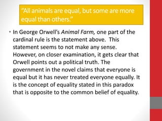 “All animals are equal, but some are more
equal than others.”
• In George Orwell’s Animal Farm, one part of the
cardinal rule is the statement above. This
statement seems to not make any sense.
However, on closer examination, it gets clear that
Orwell points out a political truth. The
government in the novel claims that everyone is
equal but it has never treated everyone equally. It
is the concept of equality stated in this paradox
that is opposite to the common belief of equality.
 