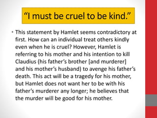 “I must be cruel to be kind.”
• This statement by Hamlet seems contradictory at
first. How can an individual treat others kindly
even when he is cruel? However, Hamlet is
referring to his mother and his intention to kill
Claudius (his father’s brother [and murderer]
and his mother’s husband) to avenge his father’s
death. This act will be a tragedy for his mother,
but Hamlet does not want her to be with his
father’s murderer any longer; he believes that
the murder will be good for his mother.
 