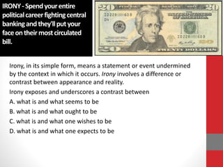 IRONY-Spendyourentire
politicalcareerfightingcentral
bankingandthey'llputyour
faceontheirmostcirculated
bill.
Irony, in its simple form, means a statement or event undermined
by the context in which it occurs. Irony involves a difference or
contrast between appearance and reality.
Irony exposes and underscores a contrast between
A. what is and what seems to be
B. what is and what ought to be
C. what is and what one wishes to be
D. what is and what one expects to be
 