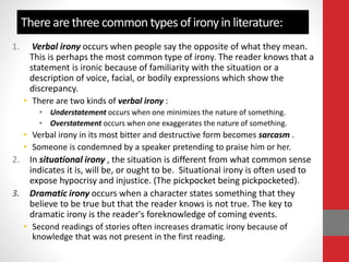 There are three common types of irony in literature:
1. Verbal irony occurs when people say the opposite of what they mean.
This is perhaps the most common type of irony. The reader knows that a
statement is ironic because of familiarity with the situation or a
description of voice, facial, or bodily expressions which show the
discrepancy.
• There are two kinds of verbal irony :
• Understatement occurs when one minimizes the nature of something.
• Overstatement occurs when one exaggerates the nature of something.
• Verbal irony in its most bitter and destructive form becomes sarcasm .
• Someone is condemned by a speaker pretending to praise him or her.
2. In situational irony , the situation is different from what common sense
indicates it is, will be, or ought to be. Situational irony is often used to
expose hypocrisy and injustice. (The pickpocket being pickpocketed).
3. Dramatic irony occurs when a character states something that they
believe to be true but that the reader knows is not true. The key to
dramatic irony is the reader's foreknowledge of coming events.
• Second readings of stories often increases dramatic irony because of
knowledge that was not present in the first reading.
 