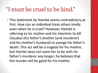 “I must be cruel to be kind.”
• This statement by Hamlet seems contradictory at
first. How can an individual treat others kindly
even when he is cruel? However, Hamlet is
referring to his mother and his intention to kill
Claudius (his father’s brother *and murderer+
and his mother’s husband) to avenge his father’s
death. This act will be a tragedy for his mother,
but Hamlet does not want her to be with his
father’s murderer any longer; he believes that
the murder will be good for his mother.
 