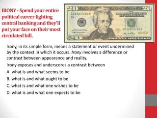 IRONY-Spendyourentire
politicalcareerfighting
centralbankingandthey'll
putyourfaceontheirmost
circulatedbill.
Irony, in its simple form, means a statement or event undermined
by the context in which it occurs. Irony involves a difference or
contrast between appearance and reality.
Irony exposes and underscores a contrast between
A. what is and what seems to be
B. what is and what ought to be
C. what is and what one wishes to be
D. what is and what one expects to be
 