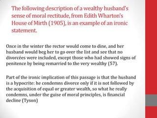 Thefollowingdescriptionofawealthyhusband’s
senseofmoralrectitude,fromEdithWharton’s
HouseofMirth(1905), isanexampleofanironic
statement.
Once in the winter the rector would come to dine, and her
husband would beg her to go over the list and see that no
divorcées were included, except those who had showed signs of
penitence by being remarried to the very wealthy (57).
Part of the ironic implication of this passage is that the husband
is a hypocrite: he condemns divorce only if it is not followed by
the acquisition of equal or greater wealth, so what he really
condemns, under the guise of moral principles, is financial
decline (Tyson)
 