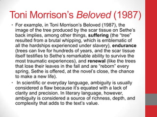 Toni Morrison’s Beloved (1987)
• For example, in Toni Morrison’s Beloved (1987), the
image of the tree produced by the scar tissue on Sethe’s
back implies, among other things, suffering (the “tree”
resulted from a brutal whipping, which is emblematic of
all the hardships experienced under slavery), endurance
(trees can live for hundreds of years, and the scar tissue
itself testifies to Sethe’s remarkable ability to survive the
most traumatic experiences), and renewal (like the trees
that lose their leaves in the fall and are “reborn” every
spring, Sethe is offered, at the novel’s close, the chance
to make a new life).
• In scientific or everyday language, ambiguity is usually
considered a flaw because it’s equated with a lack of
clarity and precision. In literary language, however,
ambiguity is considered a source of richness, depth, and
complexity that adds to the text’s value.
 