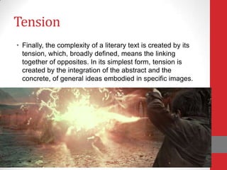 Tension
• Finally, the complexity of a literary text is created by its
tension, which, broadly defined, means the linking
together of opposites. In its simplest form, tension is
created by the integration of the abstract and the
concrete, of general ideas embodied in specific images.
 