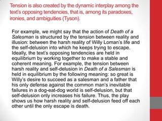 Tension is also created by the dynamic interplay among the
text’s opposing tendencies, that is, among its paradoxes,
ironies, and ambiguities (Tyson).
For example, we might say that the action of Death of a
Salesman is structured by the tension between reality and
illusion: between the harsh reality of Willy Loman’s life and
the self-delusion into which he keeps trying to escape.
Ideally, the text’s opposing tendencies are held in
equilibrium by working together to make a stable and
coherent meaning. For example, the tension between
harsh reality and self-delusion in Death of a Salesman is
held in equilibrium by the following meaning: so great is
Willy’s desire to succeed as a salesman and a father that
his only defense against the common man’s inevitable
failures in a dog-eat-dog world is self-delusion, but that
self-delusion only increases his failure. Thus, the play
shows us how harsh reality and self-delusion feed off each
other until the only escape is death.
 