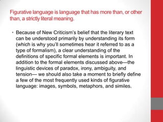 Figurative language is language that has more than, or other
than, a strictly literal meaning.
• Because of New Criticism’s belief that the literary text
can be understood primarily by understanding its form
(which is why you’ll sometimes hear it referred to as a
type of formalism), a clear understanding of the
definitions of specific formal elements is important. In
addition to the formal elements discussed above—the
linguistic devices of paradox, irony, ambiguity, and
tension— we should also take a moment to briefly define
a few of the most frequently used kinds of figurative
language: images, symbols, metaphors, and similes.
 