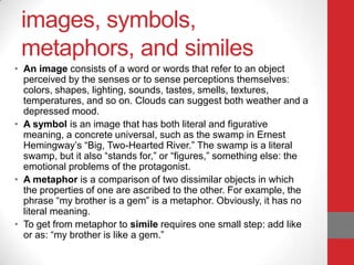 images, symbols,
metaphors, and similes
• An image consists of a word or words that refer to an object
perceived by the senses or to sense perceptions themselves:
colors, shapes, lighting, sounds, tastes, smells, textures,
temperatures, and so on. Clouds can suggest both weather and a
depressed mood.
• A symbol is an image that has both literal and figurative
meaning, a concrete universal, such as the swamp in Ernest
Hemingway’s “Big, Two-Hearted River.” The swamp is a literal
swamp, but it also “stands for,” or “figures,” something else: the
emotional problems of the protagonist.
• A metaphor is a comparison of two dissimilar objects in which
the properties of one are ascribed to the other. For example, the
phrase “my brother is a gem” is a metaphor. Obviously, it has no
literal meaning.
• To get from metaphor to simile requires one small step: add like
or as: “my brother is like a gem.”
 