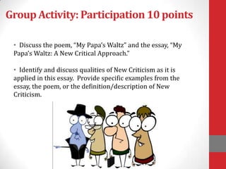Group Activity: Participation 10 points
• Discuss the poem, “My Papa’s Waltz” and the essay, “My
Papa’s Waltz: A New Critical Approach.”
• Identify and discuss qualities of New Criticism as it is
applied in this essay. Provide specific examples from the
essay, the poem, or the definition/description of New
Criticism.
 