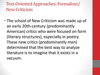 Text-OrientedApproaches: Formalism/
New Criticism
• The school of New Criticism was made up of
an early 20th-century (predominantly
American) critics who were focused on form
(literary structures), especially in poetry.
These new critics (predominantly men)
determined that the best way to analyze
literature is to imagine that it exists in a
vacuum.
 