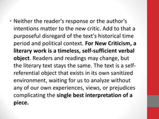 • Neither the reader's response or the author's
intentions matter to the new critic. Add to that a
purposeful disregard of the text's historical time
period and political context. For New Criticism, a
literary work is a timeless, self-sufficient verbal
object. Readers and readings may change, but
the literary text stays the same. The text is a self-
referential object that exists in its own sanitized
environment, waiting for us to analyze without
any of our own experiences, views, or prejudices
complicating the single best interpretation of a
piece.
 