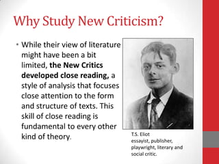 Why Study New Criticism?
• While their view of literature
might have been a bit
limited, the New Critics
developed close reading, a
style of analysis that focuses
close attention to the form
and structure of texts. This
skill of close reading is
fundamental to every other
kind of theory.
T.S. Eliot
essayist, publisher,
playwright, literary and
social critic.
 