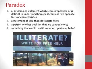Paradox
1. a situation or statement which seems impossible or is
difficult to understand because it contains two opposite
facts or characteristics;
2. a statement or idea that contradicts itself;
3. a person who has qualities that are contradictory;
4. something that conflicts with common opinion or belief
 