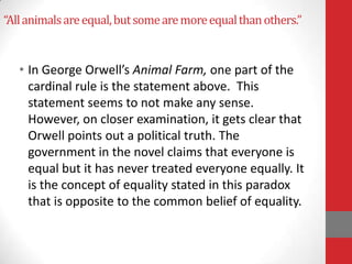 “Allanimalsareequal,butsomearemoreequalthanothers.”
• In George Orwell’s Animal Farm, one part of the
cardinal rule is the statement above. This
statement seems to not make any sense.
However, on closer examination, it gets clear that
Orwell points out a political truth. The
government in the novel claims that everyone is
equal but it has never treated everyone equally. It
is the concept of equality stated in this paradox
that is opposite to the common belief of equality.
 