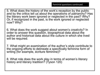 5. What does the history of the work’s reception by the public
and by the critics tell us about the operations of patriarchy? Has
the literary work been ignored or neglected in the past? Why?
Or, if recognized in the past, is the work ignored or neglected
now? Why?
6. What does the work suggest about women’s creativity? In
order to answer this question, biographical data about the
author and historical data about the culture in which she lived
will be required.
7. What might an examination of the author’s style contribute to
the ongoing efforts to delineate a specifically feminine form of
writing (for example, écriture féminine)?
8. What role does the work play in terms of women’s literary
history and literary tradition? (Tyson 120)
Feminist questions continued
 