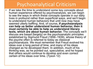 Psychoanalytical Criticism
• If we take the time to understand some key concepts about
human experience offered by psychoanalysis, we can begin
to see the ways in which these concepts operate in our daily
lives in profound rather than superficial ways, and we’ll begin
to understand human behaviors that until now may have
seemed utterly baffling. And, of course, if psychoanalysis
can help us better understand human behavior, then it
must certainly be able to help us understand literary
texts, which are about human behavior. The concepts we’ll
discuss are based [largely] on the psychoanalytic principles
established by Sigmund Freud (1856–1939), whose theory of
the psyche often is referred to today as classical
psychoanalysis. We must remember that Freud evolved his
ideas over a long period of time, and many of his ideas
changed as he developed them. In addition, much of his
thinking was, as he pointed out, speculative, and he hoped
that others would continue to develop and even correct
certain of his ideas over time. (Tyson 12)
 