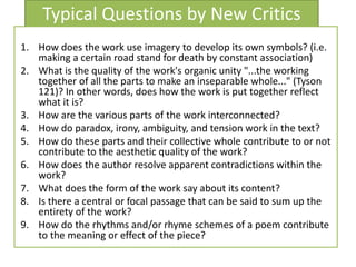 Typical Questions by New Critics
1. How does the work use imagery to develop its own symbols? (i.e.
making a certain road stand for death by constant association)
2. What is the quality of the work's organic unity "...the working
together of all the parts to make an inseparable whole..." (Tyson
121)? In other words, does how the work is put together reflect
what it is?
3. How are the various parts of the work interconnected?
4. How do paradox, irony, ambiguity, and tension work in the text?
5. How do these parts and their collective whole contribute to or not
contribute to the aesthetic quality of the work?
6. How does the author resolve apparent contradictions within the
work?
7. What does the form of the work say about its content?
8. Is there a central or focal passage that can be said to sum up the
entirety of the work?
9. How do the rhythms and/or rhyme schemes of a poem contribute
to the meaning or effect of the piece?
 