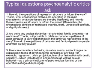 Typical questions psychoanalytic critics
ask
1. How do the operations of repression structure or inform the work?
That is, what unconscious motives are operating in the main
character(s); what core issues are thereby illustrated; and how do
these core issues structure or inform the piece? (Remember, the
unconscious consists of repressed wounds, fears, unresolved conflicts,
and guilty desires.)
2. Are there any oedipal dynamics—or any other family dynamics—at
work here? That is, is it possible to relate a character’s patterns of
adult behavior to early experiences in the family as represented in the
story? How do these patterns of behavior and family dynamics operate
and what do they reveal?
3. How can characters’ behavior, narrative events, and/or images be
explained in terms of psychoanalytic concepts of any kind (for
example, regression, crisis, projection, fear of or fascination with death,
sexuality—which includes love and romance as well as sexual
behavior—as a primary indicator of psychological identity, or the
operations of ego-id-superego)?
 