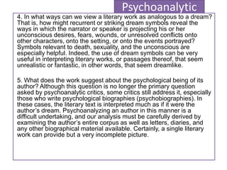 Psychoanalytic
4. In what ways can we view a literary work as analogous to a dream?
That is, how might recurrent or striking dream symbols reveal the
ways in which the narrator or speaker is projecting his or her
unconscious desires, fears, wounds, or unresolved conflicts onto
other characters, onto the setting, or onto the events portrayed?
Symbols relevant to death, sexuality, and the unconscious are
especially helpful. Indeed, the use of dream symbols can be very
useful in interpreting literary works, or passages thereof, that seem
unrealistic or fantastic, in other words, that seem dreamlike.
5. What does the work suggest about the psychological being of its
author? Although this question is no longer the primary question
asked by psychoanalytic critics, some critics still address it, especially
those who write psychological biographies (psychobiographies). In
these cases, the literary text is interpreted much as if it were the
author’s dream. Psychoanalyzing an author in this manner is a
difficult undertaking, and our analysis must be carefully derived by
examining the author’s entire corpus as well as letters, diaries, and
any other biographical material available. Certainly, a single literary
work can provide but a very incomplete picture.
 