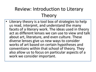 Review: Introduction to Literary
Theory
• Literary theory is a tool box of strategies to help
us read, interpret, and understand the many
facets of a literary work. The ideas used in theory
act as different lenses we can use to view and talk
about art, literature, and even culture. These
diverse lenses give us new ways to consider
works of art based on certain hypotheses and
conventions within that school of theory. They
also allow us to focus on particular aspects of a
work we consider important.
 