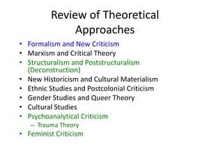 Review of Theoretical
Approaches
• Formalism and New Criticism
• Marxism and Critical Theory
• Structuralism and Poststructuralism
(Deconstruction)
• New Historicism and Cultural Materialism
• Ethnic Studies and Postcolonial Criticism
• Gender Studies and Queer Theory
• Cultural Studies
• Psychoanalytical Criticism
– Trauma Theory
• Feminist Criticism
 