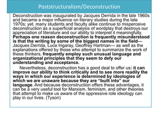 Poststructuralism/Deconstruction
Deconstruction was inaugurated by Jacques Derrida in the late 1960s
and became a major influence on literary studies during the late
1970s; yet, many students and faculty alike continue to misperceive
deconstruction as a superficial analysis of wordplay that destroys our
appreciation of literature and our ability to interpret it meaningfully.
Perhaps one reason deconstruction is frequently misunderstood
is that the writing by some of the biggest names in the field—
Jacques Derrida, Luce Irigaray, Geoffrey Hartman— as well as the
explanations offered by those who attempt to summarize the work of
these thinkers, frequently employ such unusual language and
organizational principles that they seem to defy our
understanding and acceptance.
Nevertheless, deconstruction has a good deal to offer us: it can
improve our ability to think critically and to see more readily the
ways in which our experience is determined by ideologies of
which we are unaware because they are “built into” our
language. And because deconstruction offers these advantages, it
can be a very useful tool for Marxism, feminism, and other theories
that attempt to make us aware of the oppressive role ideology can
play in our lives. (Tyson)
 