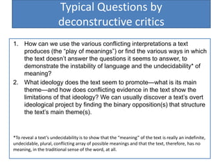 Typical Questions by
deconstructive critics
1. How can we use the various conflicting interpretations a text
produces (the ―play of meanings‖) or find the various ways in which
the text doesn’t answer the questions it seems to answer, to
demonstrate the instability of language and the undecidability* of
meaning?
2. What ideology does the text seem to promote—what is its main
theme—and how does conflicting evidence in the text show the
limitations of that ideology? We can usually discover a text’s overt
ideological project by finding the binary opposition(s) that structure
the text’s main theme(s).
*To reveal a text’s undecidability is to show that the “meaning” of the text is really an indefinite,
undecidable, plural, conflicting array of possible meanings and that the text, therefore, has no
meaning, in the traditional sense of the word, at all.
 