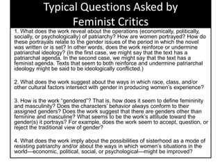 Typical Questions Asked by
Feminist Critics
1. What does the work reveal about the operations (economically, politically,
socially, or psychologically) of patriarchy? How are women portrayed? How do
these portrayals relate to the gender issues of the period in which the novel
was written or is set? In other words, does the work reinforce or undermine
patriarchal ideology? (In the first case, we might say that the text has a
patriarchal agenda. In the second case, we might say that the text has a
feminist agenda. Texts that seem to both reinforce and undermine patriarchal
ideology might be said to be ideologically conflicted.)
2. What does the work suggest about the ways in which race, class, and/or
other cultural factors intersect with gender in producing women’s experience?
3. How is the work ―gendered‖? That is, how does it seem to define femininity
and masculinity? Does the characters’ behavior always conform to their
assigned genders? Does the work suggest that there are genders other than
feminine and masculine? What seems to be the work’s attitude toward the
gender(s) it portrays? For example, does the work seem to accept, question, or
reject the traditional view of gender?
4. What does the work imply about the possibilities of sisterhood as a mode of
resisting patriarchy and/or about the ways in which women’s situations in the
world—economic, political, social, or psychological—might be improved?
 