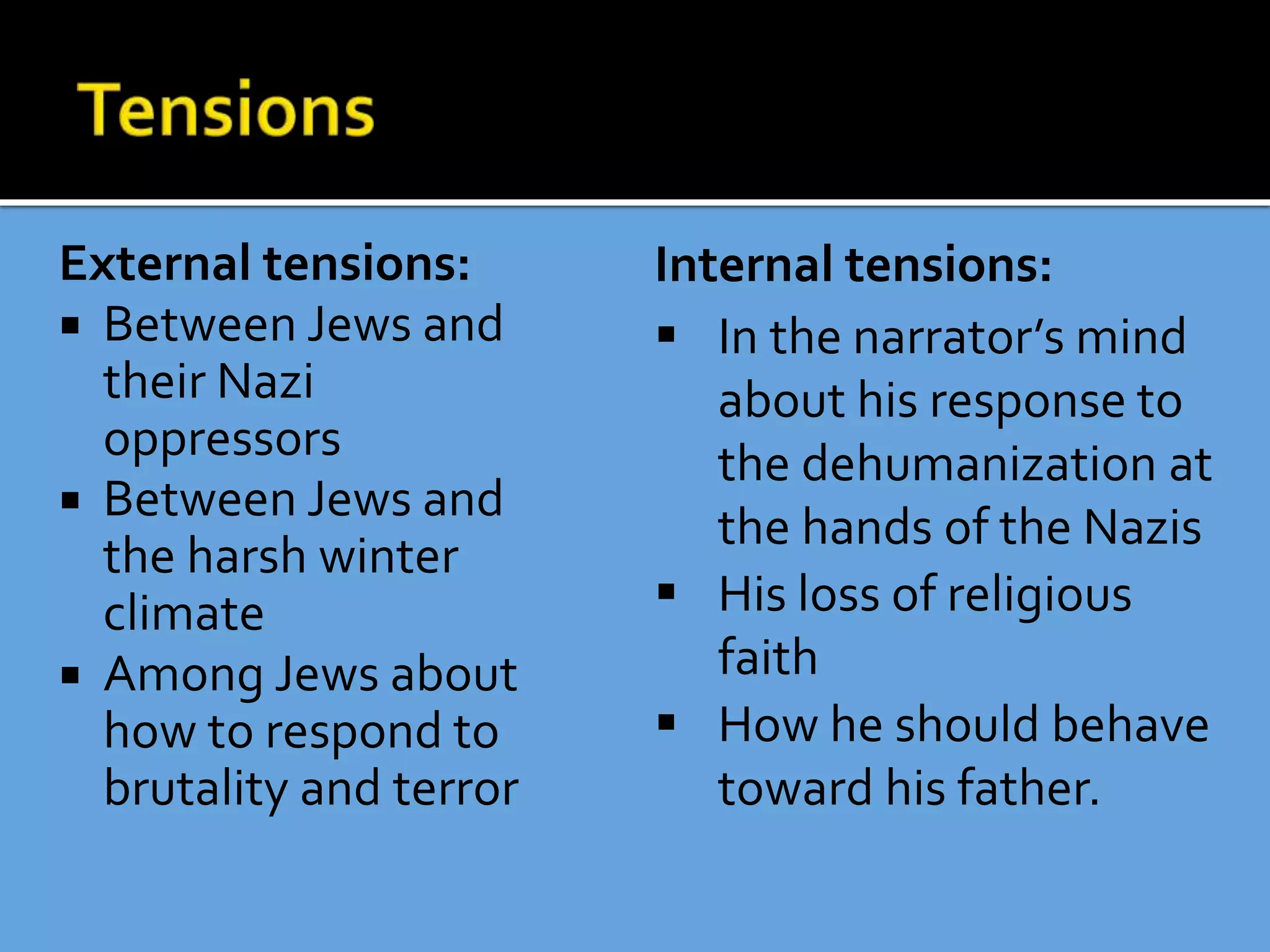 External tensions:
 Between Jews and
their Nazi
oppressors
 Between Jews and
the harsh winter
climate
 Among Jews about
how to respond to
brutality and terror
Internal tensions:
 In the narrator’s mind
about his response to
the dehumanization at
the hands of the Nazis
 His loss of religious
faith
 How he should behave
toward his father.
 