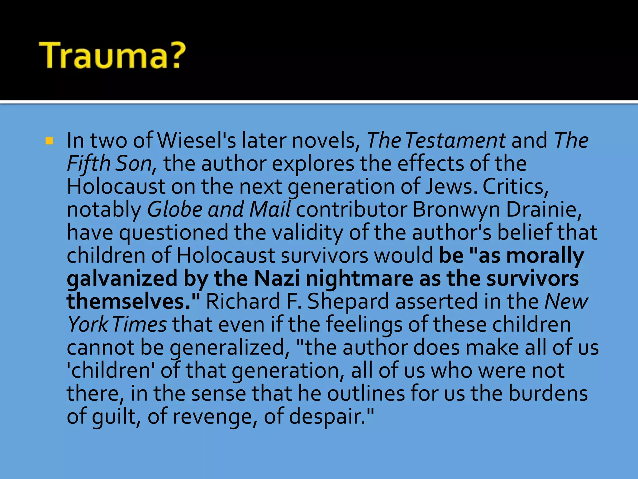  In two ofWiesel's later novels, TheTestament and The
Fifth Son, the author explores the effects of the
Holocaust on the next generation of Jews.Critics,
notably Globe and Mail contributor Bronwyn Drainie,
have questioned the validity of the author's belief that
children of Holocaust survivors would be "as morally
galvanized by the Nazi nightmare as the survivors
themselves." Richard F. Shepard asserted in the New
YorkTimes that even if the feelings of these children
cannot be generalized, "the author does make all of us
'children' of that generation, all of us who were not
there, in the sense that he outlines for us the burdens
of guilt, of revenge, of despair."
 