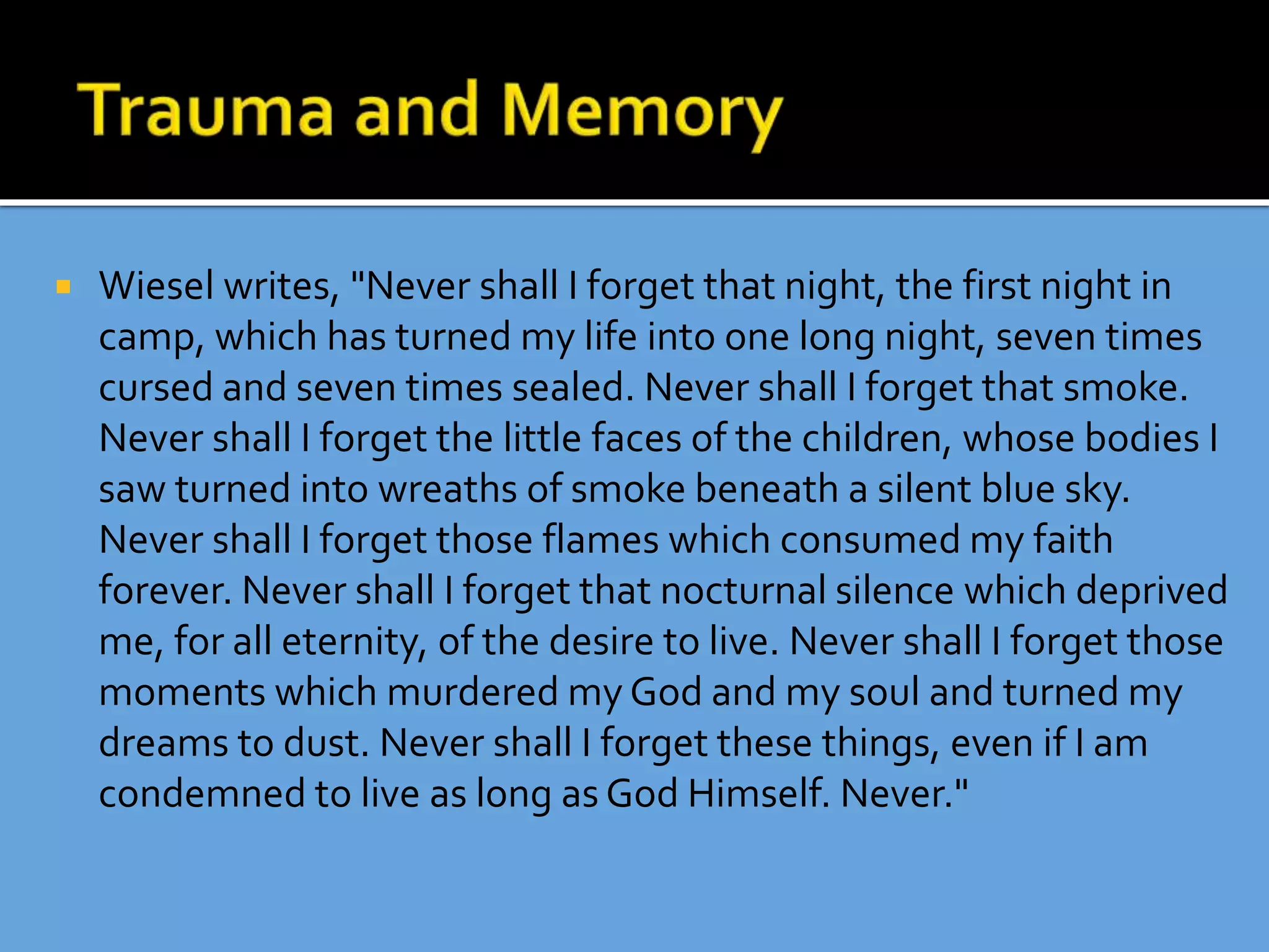  Wiesel writes, "Never shall I forget that night, the first night in
camp, which has turned my life into one long night, seven times
cursed and seven times sealed. Never shall I forget that smoke.
Never shall I forget the little faces of the children, whose bodies I
saw turned into wreaths of smoke beneath a silent blue sky.
Never shall I forget those flames which consumed my faith
forever. Never shall I forget that nocturnal silence which deprived
me, for all eternity, of the desire to live. Never shall I forget those
moments which murdered my God and my soul and turned my
dreams to dust. Never shall I forget these things, even if I am
condemned to live as long as God Himself. Never."
 
