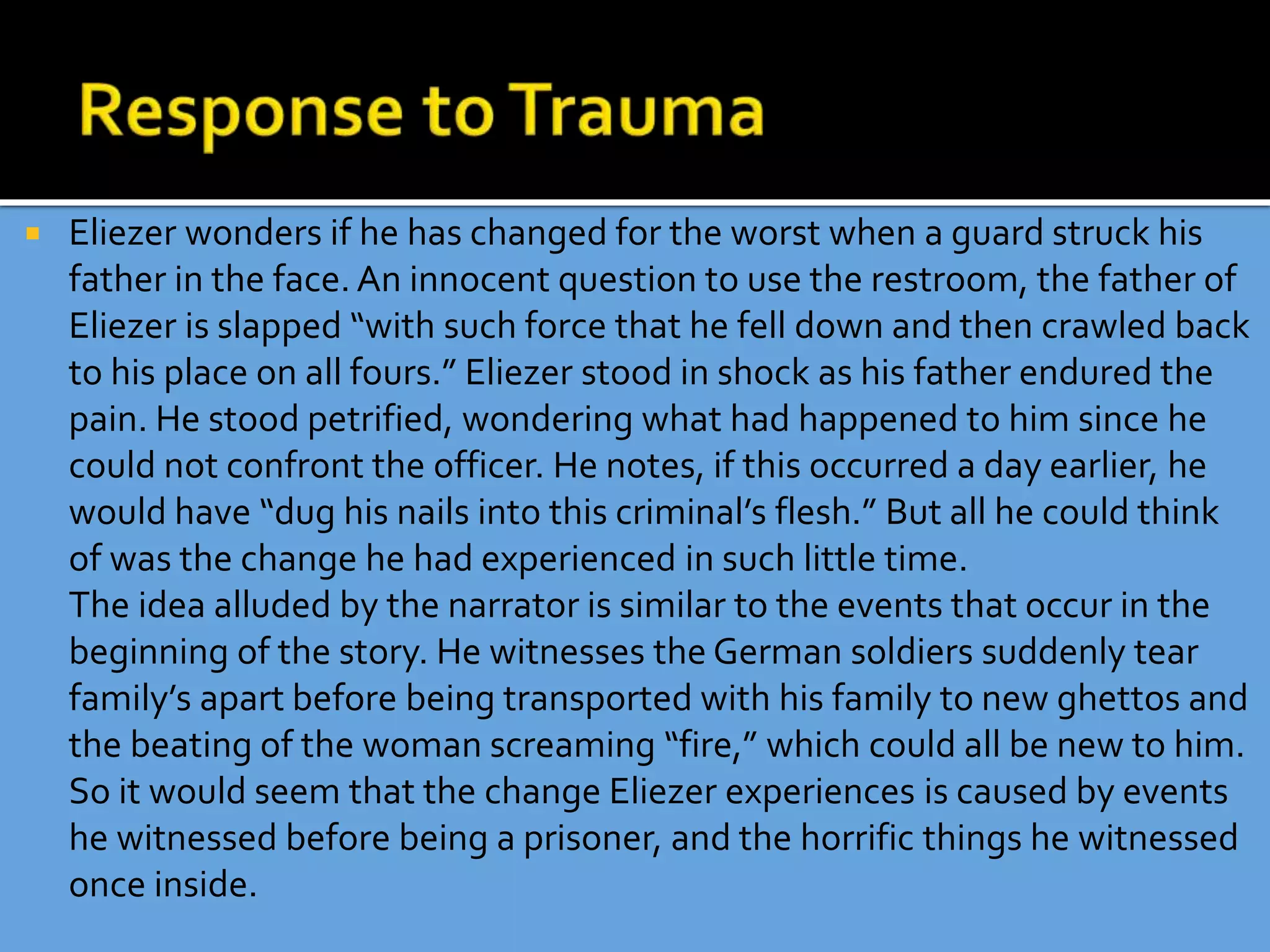  Eliezer wonders if he has changed for the worst when a guard struck his
father in the face. An innocent question to use the restroom, the father of
Eliezer is slapped “with such force that he fell down and then crawled back
to his place on all fours.” Eliezer stood in shock as his father endured the
pain. He stood petrified, wondering what had happened to him since he
could not confront the officer. He notes, if this occurred a day earlier, he
would have “dug his nails into this criminal’s flesh.” But all he could think
of was the change he had experienced in such little time.
The idea alluded by the narrator is similar to the events that occur in the
beginning of the story. He witnesses the German soldiers suddenly tear
family’s apart before being transported with his family to new ghettos and
the beating of the woman screaming “fire,” which could all be new to him.
So it would seem that the change Eliezer experiences is caused by events
he witnessed before being a prisoner, and the horrific things he witnessed
once inside.
 