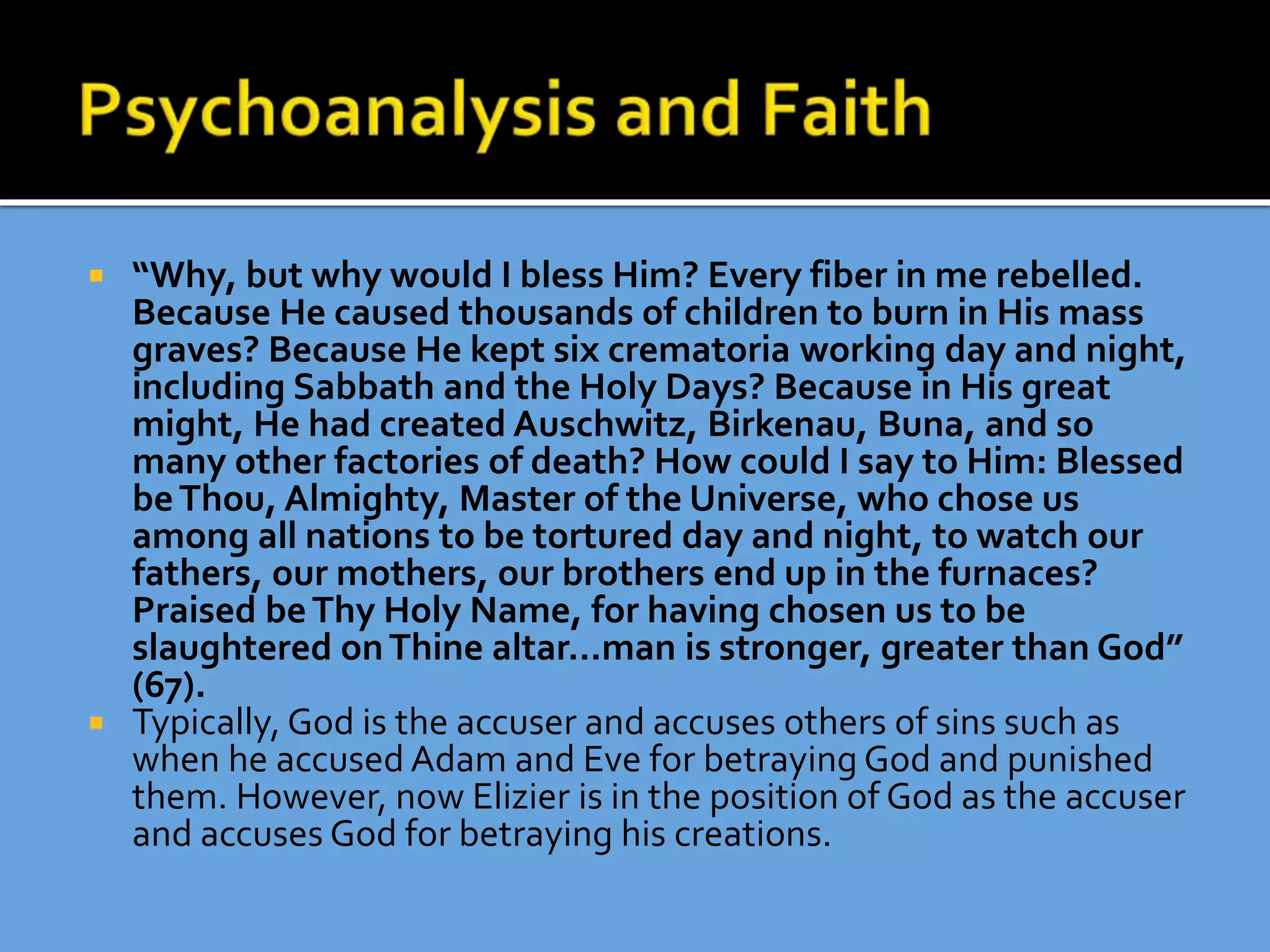  “Why, but why would I bless Him? Every fiber in me rebelled.
Because He caused thousands of children to burn in His mass
graves? Because He kept six crematoria working day and night,
including Sabbath and the Holy Days? Because in His great
might, He had created Auschwitz, Birkenau, Buna, and so
many other factories of death? How could I say to Him: Blessed
beThou, Almighty, Master of the Universe, who chose us
among all nations to be tortured day and night, to watch our
fathers, our mothers, our brothers end up in the furnaces?
Praised beThy Holy Name, for having chosen us to be
slaughtered onThine altar…man is stronger, greater than God”
(67).
 Typically, God is the accuser and accuses others of sins such as
when he accused Adam and Eve for betraying God and punished
them. However, now Elizier is in the position of God as the accuser
and accuses God for betraying his creations.
 