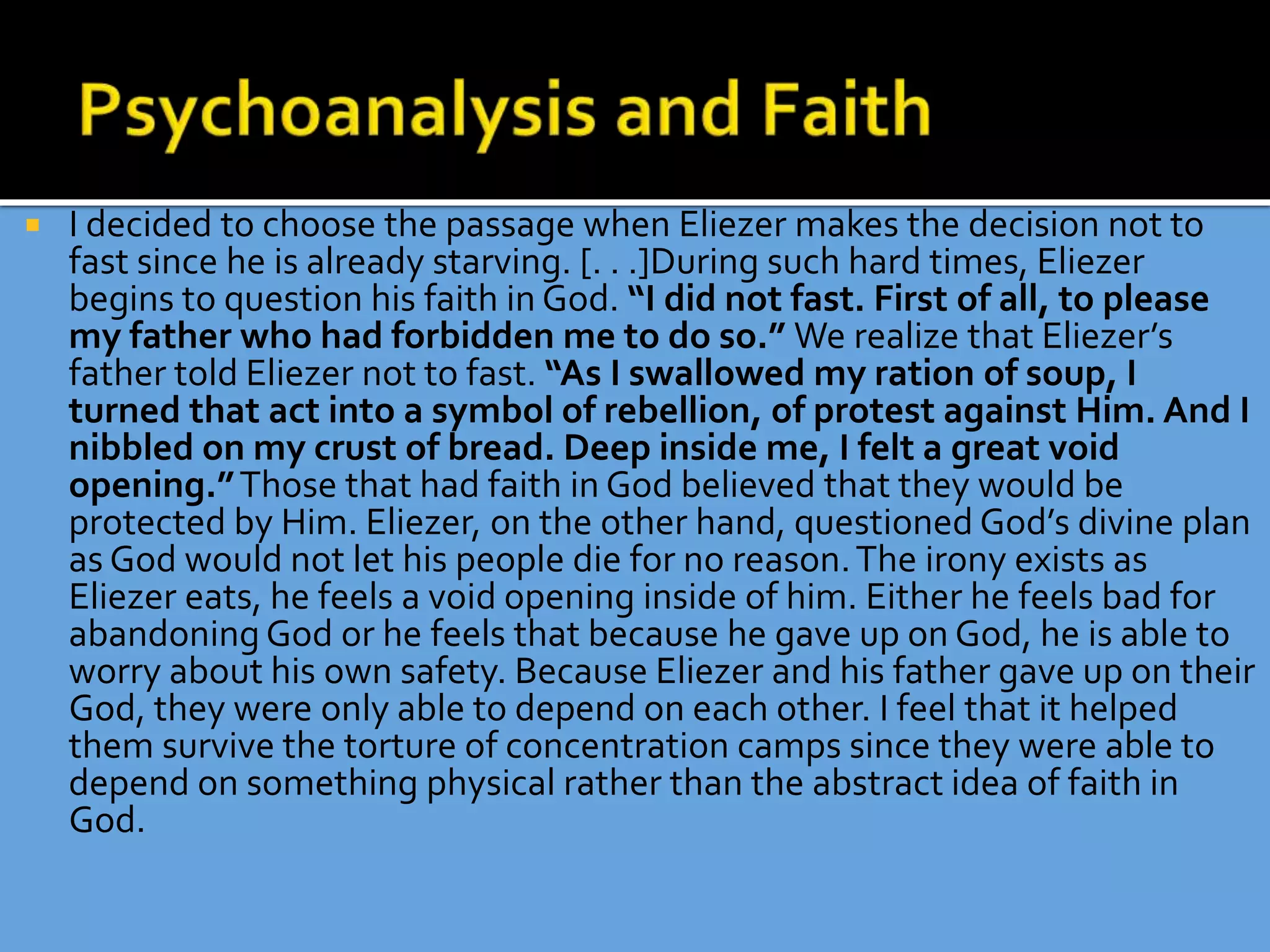  I decided to choose the passage when Eliezer makes the decision not to
fast since he is already starving. [. . .]During such hard times, Eliezer
begins to question his faith in God. “I did not fast. First of all, to please
my father who had forbidden me to do so.” We realize that Eliezer’s
father told Eliezer not to fast. “As I swallowed my ration of soup, I
turned that act into a symbol of rebellion, of protest against Him. And I
nibbled on my crust of bread. Deep inside me, I felt a great void
opening.”Those that had faith in God believed that they would be
protected by Him. Eliezer, on the other hand, questioned God’s divine plan
as God would not let his people die for no reason.The irony exists as
Eliezer eats, he feels a void opening inside of him. Either he feels bad for
abandoning God or he feels that because he gave up on God, he is able to
worry about his own safety. Because Eliezer and his father gave up on their
God, they were only able to depend on each other. I feel that it helped
them survive the torture of concentration camps since they were able to
depend on something physical rather than the abstract idea of faith in
God.
 