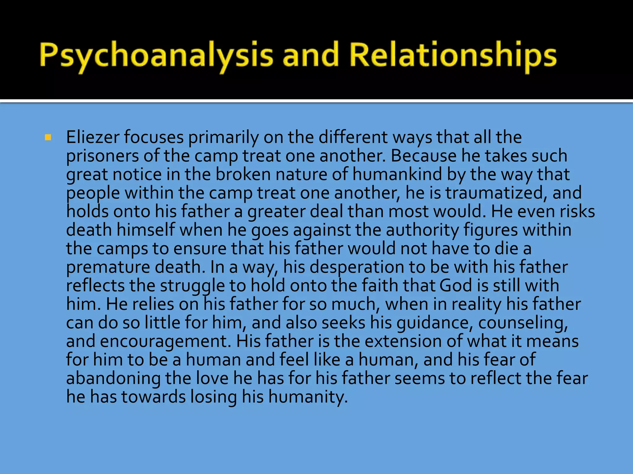  Eliezer focuses primarily on the different ways that all the
prisoners of the camp treat one another. Because he takes such
great notice in the broken nature of humankind by the way that
people within the camp treat one another, he is traumatized, and
holds onto his father a greater deal than most would. He even risks
death himself when he goes against the authority figures within
the camps to ensure that his father would not have to die a
premature death. In a way, his desperation to be with his father
reflects the struggle to hold onto the faith that God is still with
him. He relies on his father for so much, when in reality his father
can do so little for him, and also seeks his guidance, counseling,
and encouragement. His father is the extension of what it means
for him to be a human and feel like a human, and his fear of
abandoning the love he has for his father seems to reflect the fear
he has towards losing his humanity.
 