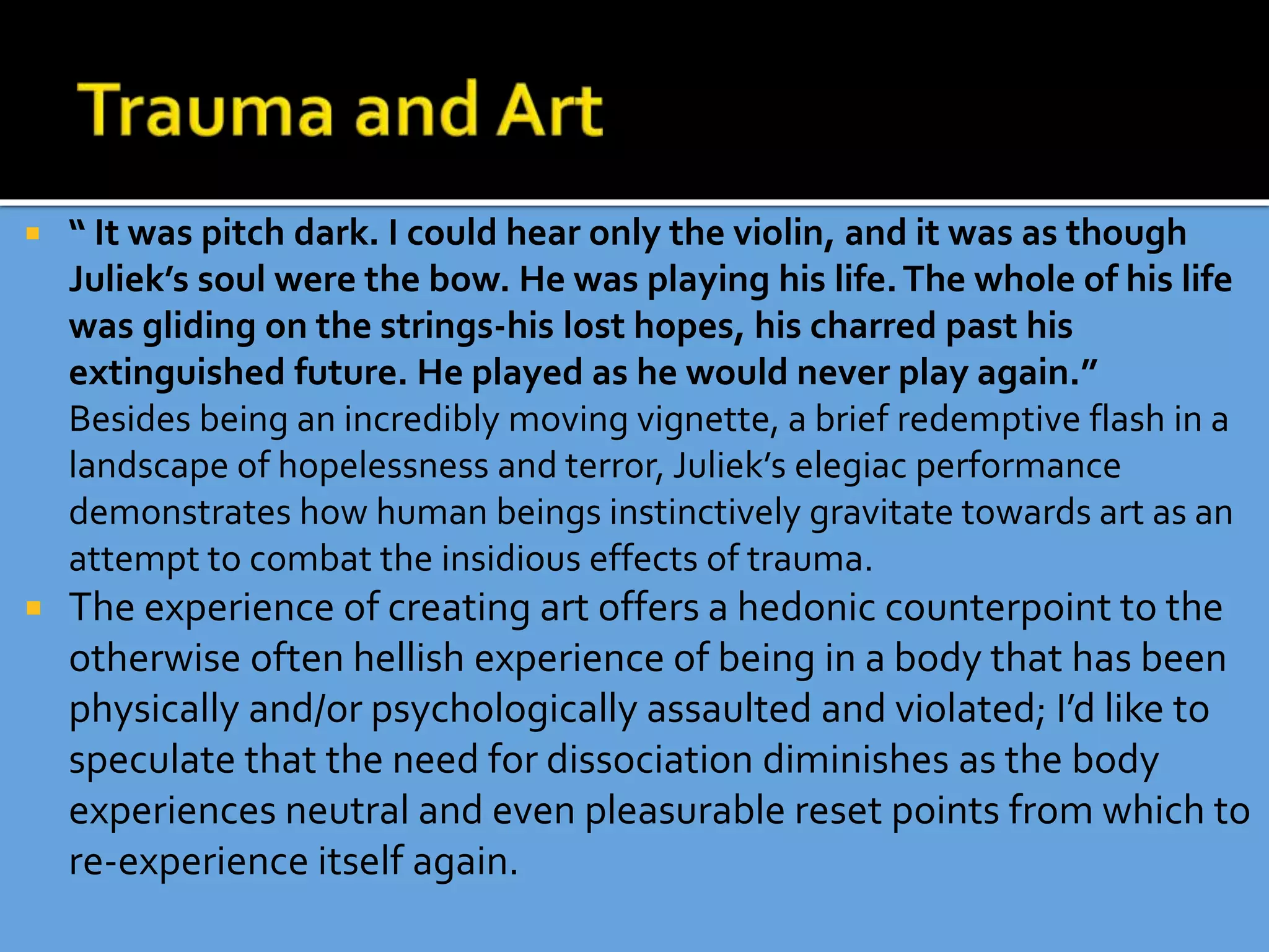  “ It was pitch dark. I could hear only the violin, and it was as though
Juliek’s soul were the bow. He was playing his life.The whole of his life
was gliding on the strings-his lost hopes, his charred past his
extinguished future. He played as he would never play again.”
Besides being an incredibly moving vignette, a brief redemptive flash in a
landscape of hopelessness and terror, Juliek’s elegiac performance
demonstrates how human beings instinctively gravitate towards art as an
attempt to combat the insidious effects of trauma.
 The experience of creating art offers a hedonic counterpoint to the
otherwise often hellish experience of being in a body that has been
physically and/or psychologically assaulted and violated; I’d like to
speculate that the need for dissociation diminishes as the body
experiences neutral and even pleasurable reset points from which to
re-experience itself again.
 