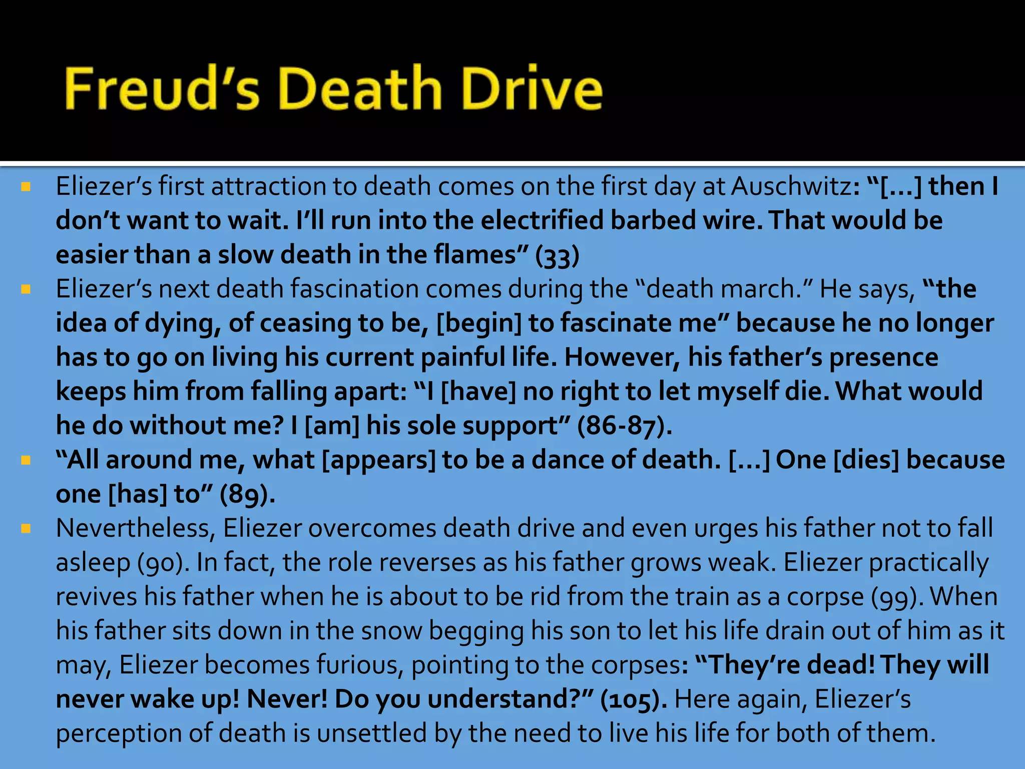  Eliezer’s first attraction to death comes on the first day at Auschwitz: “[…] then I
don’t want to wait. I’ll run into the electrified barbed wire.That would be
easier than a slow death in the flames” (33)
 Eliezer’s next death fascination comes during the “death march.” He says, “the
idea of dying, of ceasing to be, [begin] to fascinate me” because he no longer
has to go on living his current painful life. However, his father’s presence
keeps him from falling apart: “I [have] no right to let myself die.What would
he do without me? I [am] his sole support” (86-87).
 “All around me, what [appears] to be a dance of death. […] One [dies] because
one [has] to” (89).
 Nevertheless, Eliezer overcomes death drive and even urges his father not to fall
asleep (90). In fact, the role reverses as his father grows weak. Eliezer practically
revives his father when he is about to be rid from the train as a corpse (99).When
his father sits down in the snow begging his son to let his life drain out of him as it
may, Eliezer becomes furious, pointing to the corpses: “They’re dead!They will
never wake up! Never! Do you understand?” (105). Here again, Eliezer’s
perception of death is unsettled by the need to live his life for both of them.
 